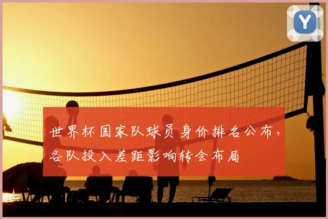 世界杯国家队球员身价排名公布,各队投入差距影响转会布局