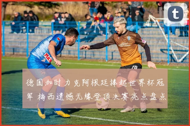 德国加时力克阿根廷捧起世界杯冠军 梅西遗憾无缘登顶决赛亮点盘点