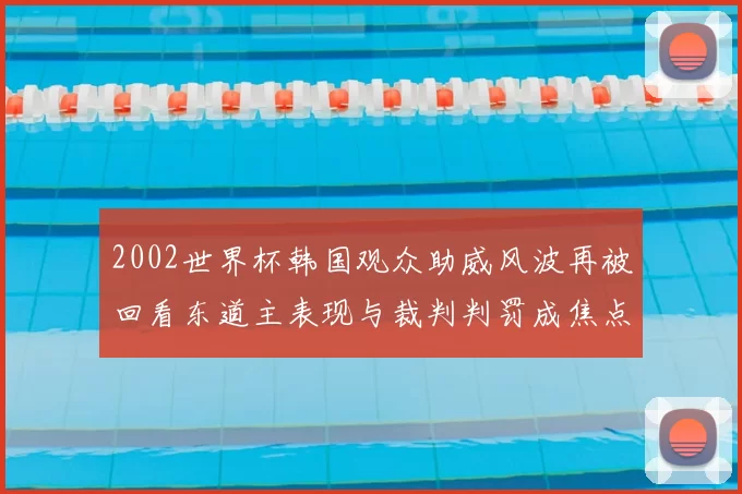 2002世界杯韩国观众助威风波再被回看东道主表现与裁判判罚成焦点