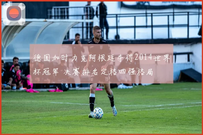 德国加时力克阿根廷夺得2014世界杯冠军 决赛排名定格四强格局