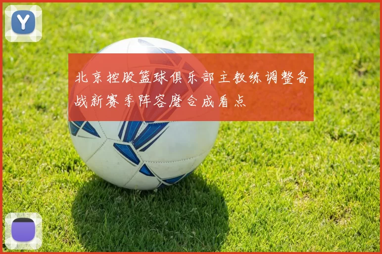 北京控股篮球俱乐部主教练调整备战新赛季阵容磨合成看点