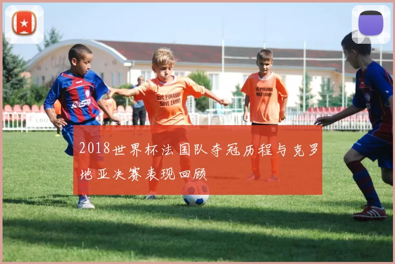 2018世界杯法国队夺冠历程与克罗地亚决赛表现回顾