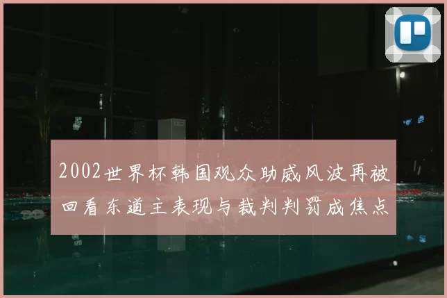 2002世界杯韩国观众助威风波再被回看东道主表现与裁判判罚成焦点
