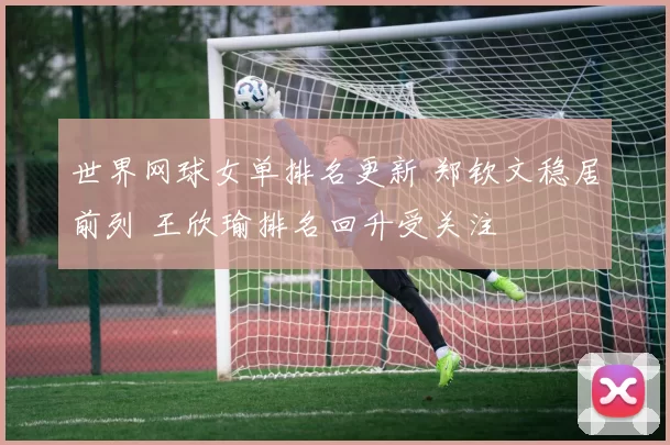 世界网球女单排名更新 郑钦文稳居前列 王欣瑜排名回升受关注