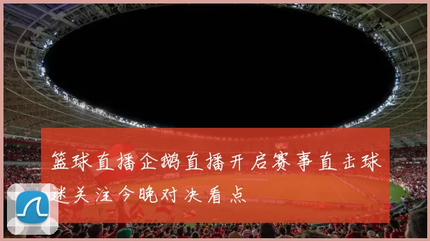 篮球直播企鹅直播开启赛事直击球迷关注今晚对决看点