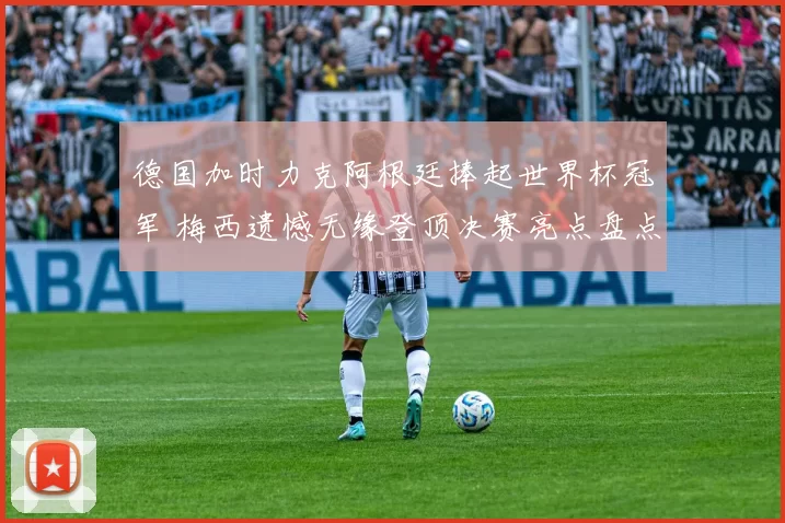 德国加时力克阿根廷捧起世界杯冠军 梅西遗憾无缘登顶决赛亮点盘点