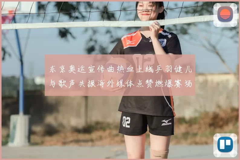 东京奥运宣传曲热血上线乒羽健儿与歌声共振海外媒体点赞燃爆赛场