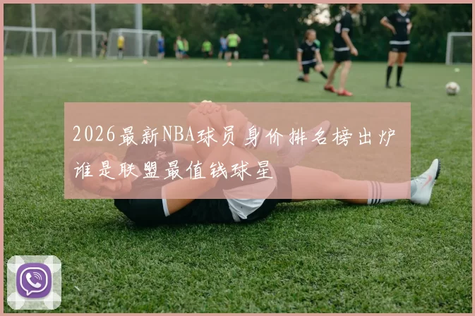 2026最新NBA球员身价排名榜出炉 谁是联盟最值钱球星
