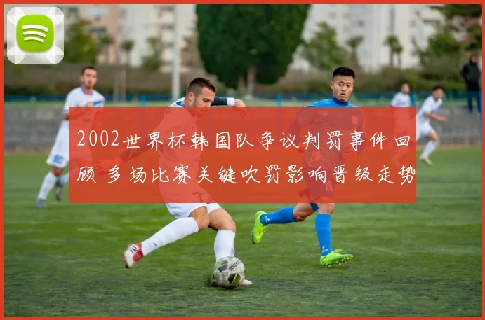 2002世界杯韩国队争议判罚事件回顾 多场比赛关键吹罚影响晋级走势