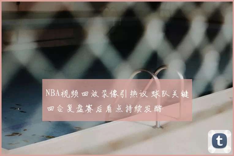 NBA视频回放录像引热议 球队关键回合复盘赛后看点持续发酵