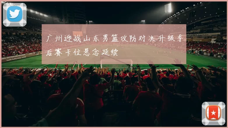 广州迎战山东男篮攻防对决升级季后赛卡位悬念延续