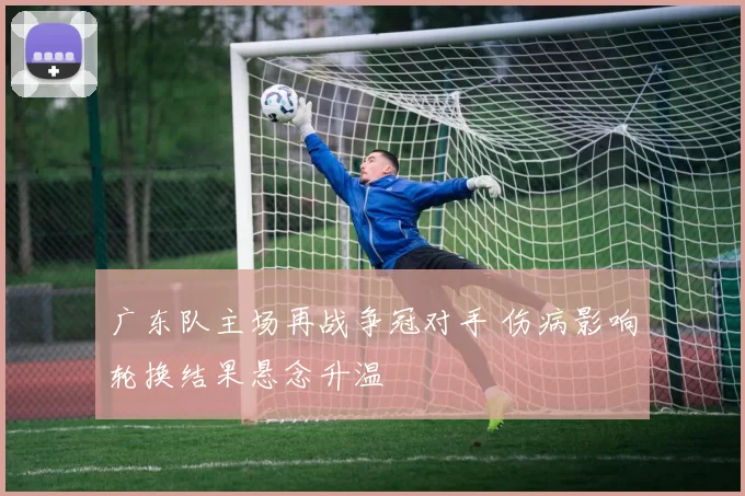 广东队主场再战争冠对手 伤病影响轮换结果悬念升温