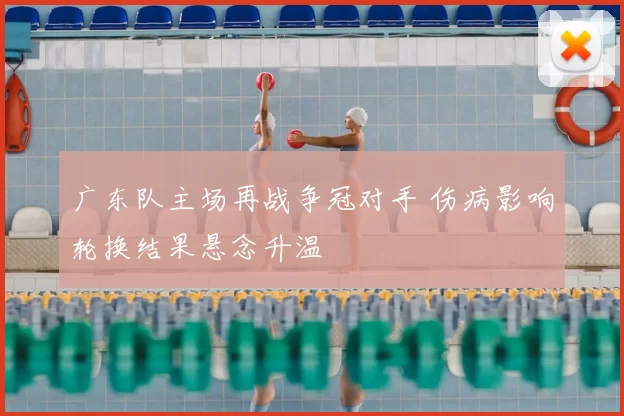广东队主场再战争冠对手 伤病影响轮换结果悬念升温