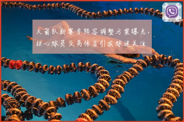 火箭队新赛季阵容调整方案曝光，核心球员交易传言引发球迷关注