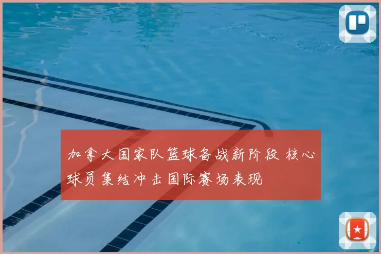 加拿大国家队篮球备战新阶段 核心球员集结冲击国际赛场表现