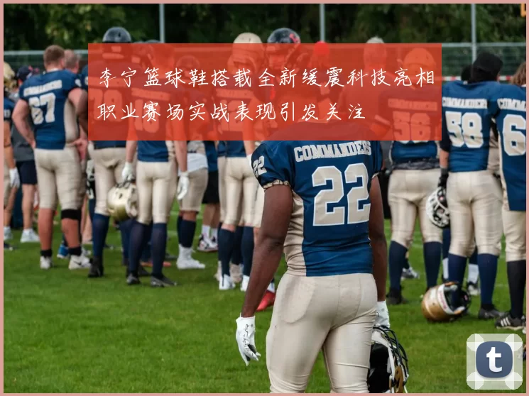 李宁篮球鞋搭载全新缓震科技亮相职业赛场实战表现引发关注