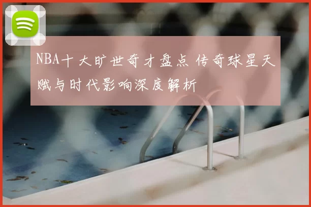 NBA十大旷世奇才盘点 传奇球星天赋与时代影响深度解析