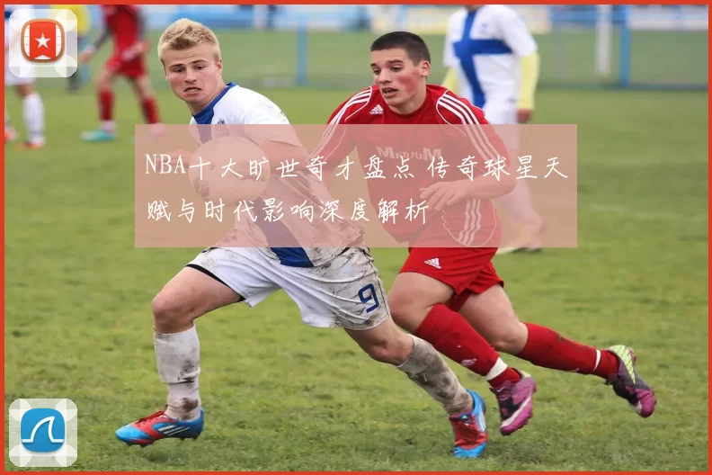 NBA十大旷世奇才盘点 传奇球星天赋与时代影响深度解析