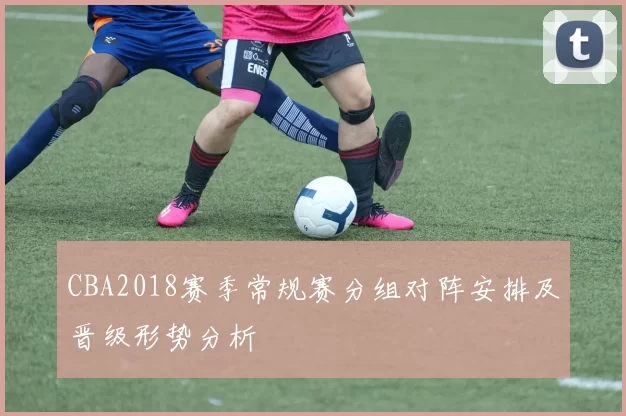 CBA2018赛季常规赛分组对阵安排及晋级形势分析