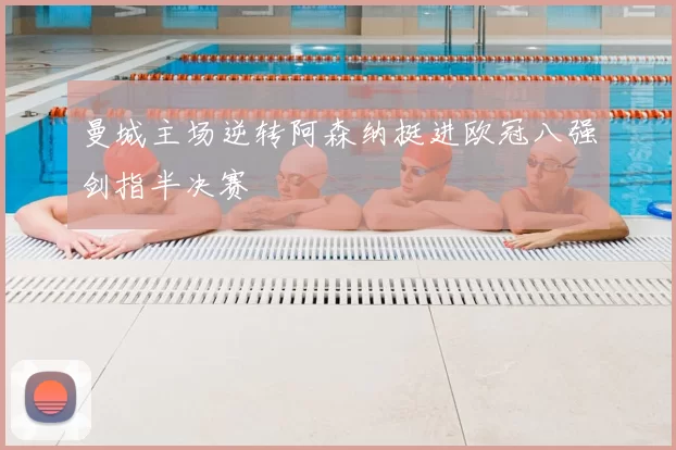 曼城主场逆转阿森纳挺进欧冠八强剑指半决赛