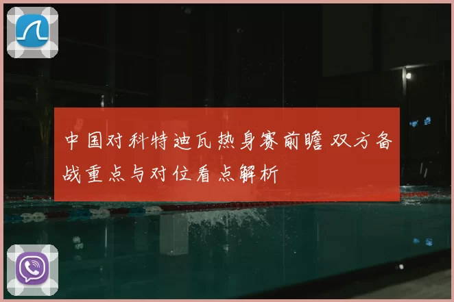 中国对科特迪瓦热身赛前瞻 双方备战重点与对位看点解析