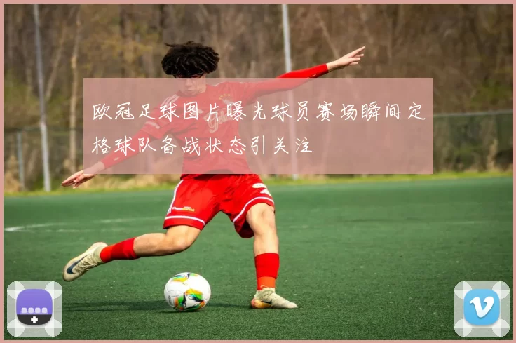 欧冠足球图片曝光球员赛场瞬间定格球队备战状态引关注