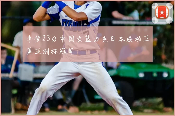 李梦23分中国女篮力克日本成功卫冕亚洲杯冠军