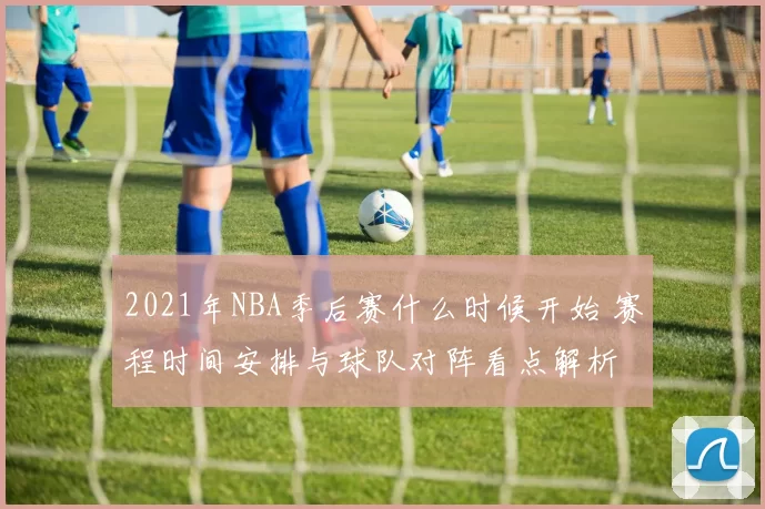 2021年NBA季后赛什么时候开始 赛程时间安排与球队对阵看点解析
