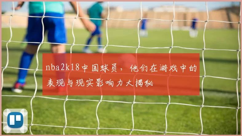 nba2k18中国球员，他们在游戏中的表现与现实影响力大揭秘