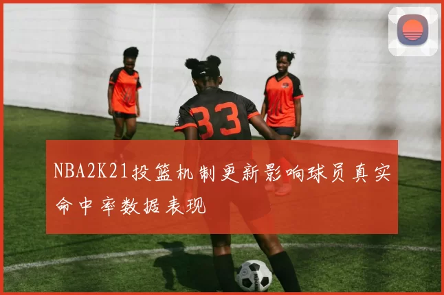 NBA2K21投篮机制更新影响球员真实命中率数据表现