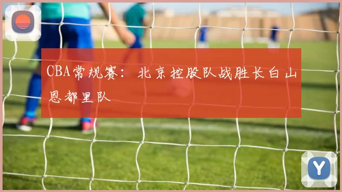 CBA常规赛：北京控股队战胜长白山恩都里队
