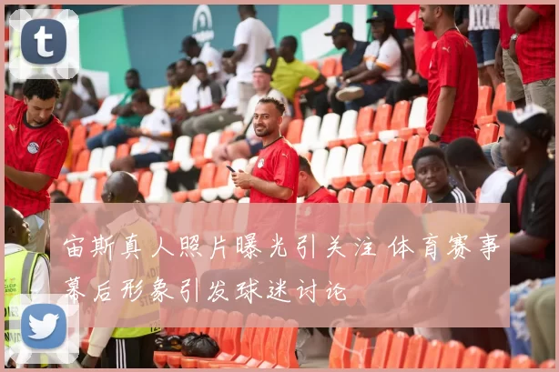 宙斯真人照片曝光引关注 体育赛事幕后形象引发球迷讨论