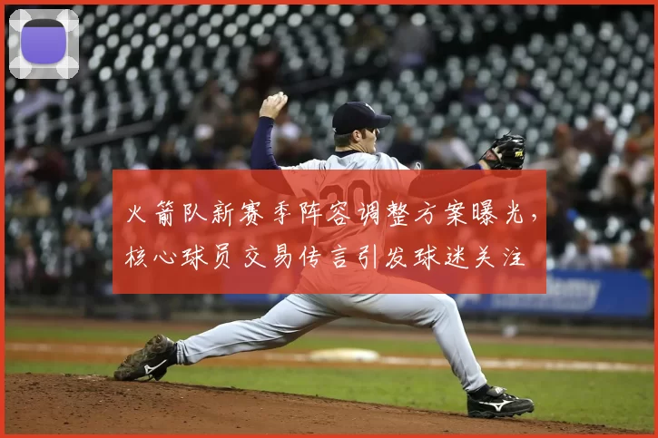 火箭队新赛季阵容调整方案曝光，核心球员交易传言引发球迷关注