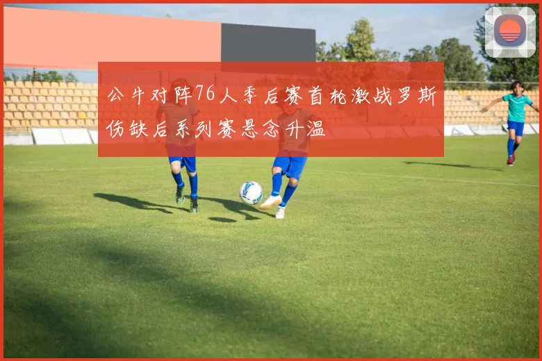 公牛对阵76人季后赛首轮激战罗斯伤缺后系列赛悬念升温