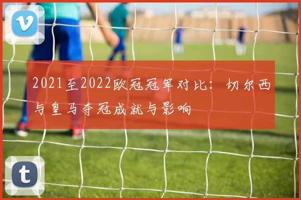 2021至2022欧冠冠军对比：切尔西与皇马夺冠成就与影响