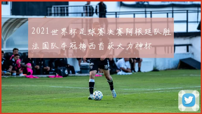 2021世界杯足球赛决赛阿根廷队胜法国队夺冠梅西首获大力神杯