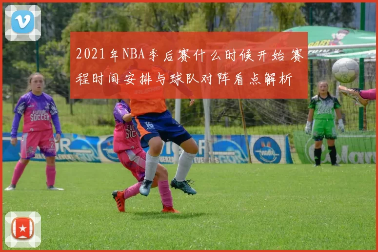 2021年NBA季后赛什么时候开始 赛程时间安排与球队对阵看点解析