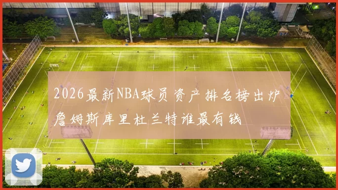 2026最新NBA球员资产排名榜出炉 詹姆斯库里杜兰特谁最有钱