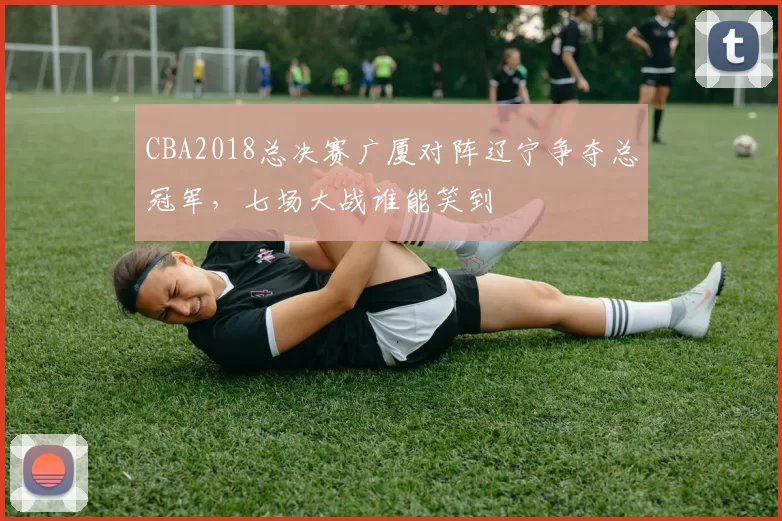 CBA2018总决赛广厦对阵辽宁争夺总冠军，七场大战谁能笑到