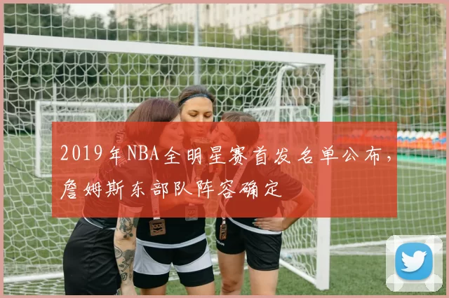 2019年NBA全明星赛首发名单公布，詹姆斯东部队阵容确定