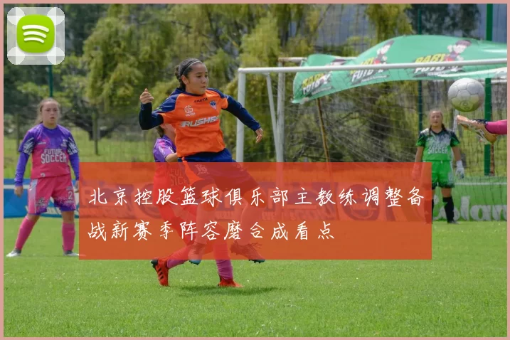 北京控股篮球俱乐部主教练调整备战新赛季阵容磨合成看点