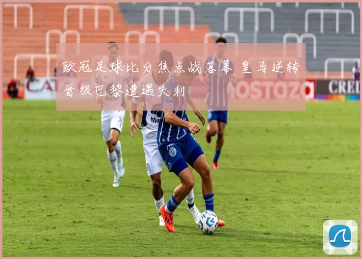 欧冠足球比分焦点战落幕 皇马逆转晋级巴黎遭遇失利