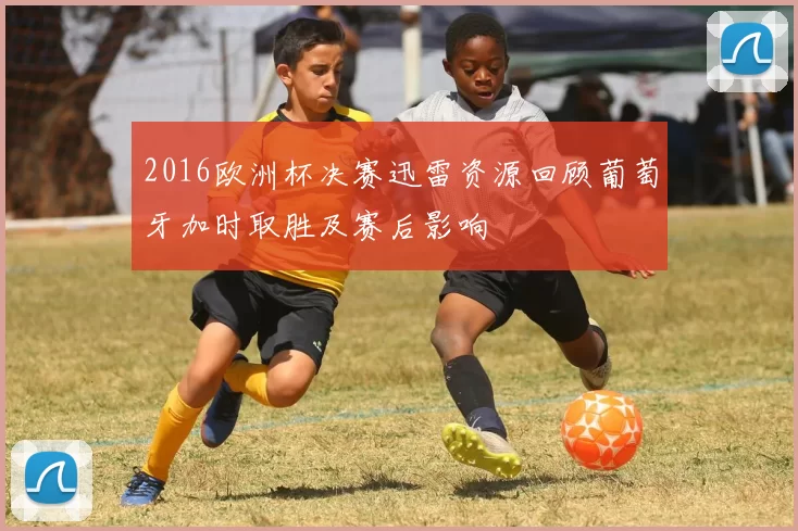 2016欧洲杯决赛迅雷资源回顾葡萄牙加时取胜及赛后影响