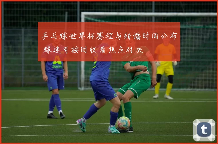 乒乓球世界杯赛程与转播时间公布 球迷可按时收看焦点对决