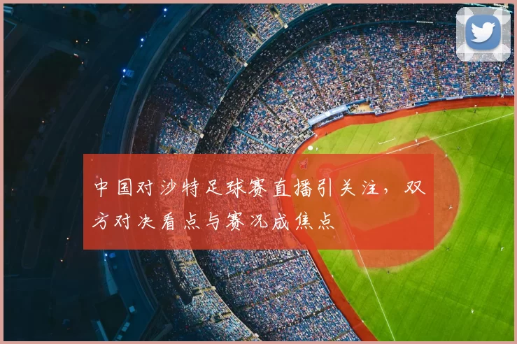中国对沙特足球赛直播引关注，双方对决看点与赛况成焦点