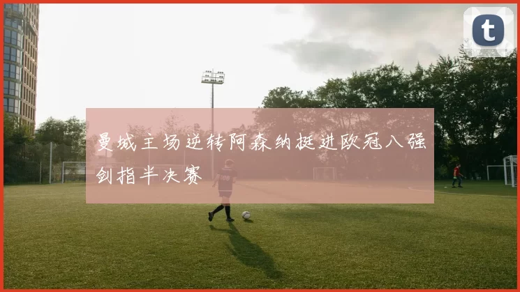 曼城主场逆转阿森纳挺进欧冠八强剑指半决赛