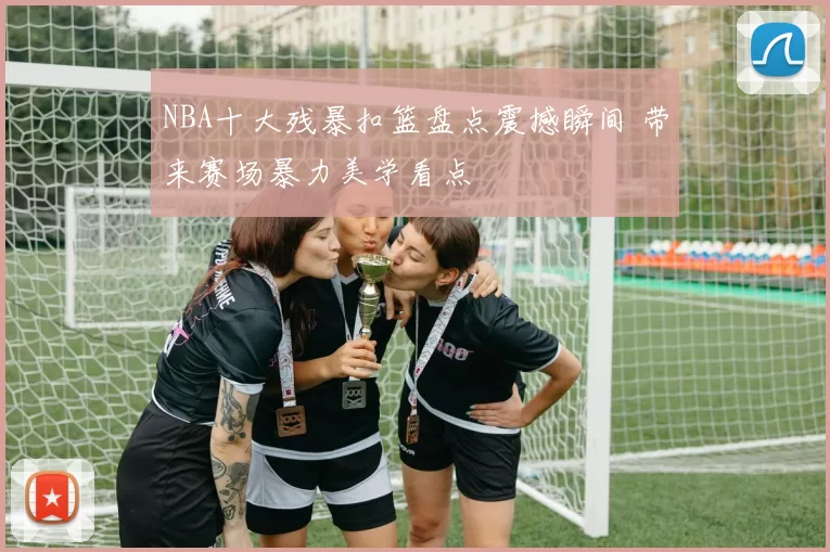 NBA十大残暴扣篮盘点震撼瞬间 带来赛场暴力美学看点