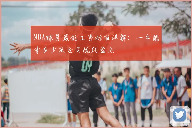 NBA球员最低工资标准详解：一年能拿多少及合同规则盘点