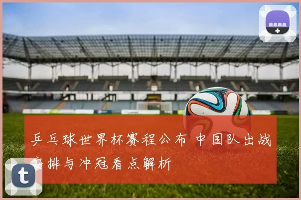 乒乓球世界杯赛程公布 中国队出战安排与冲冠看点解析