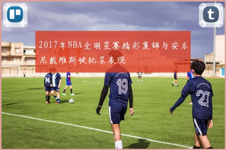 2017年NBA全明星赛精彩集锦与安东尼戴维斯破纪录表现